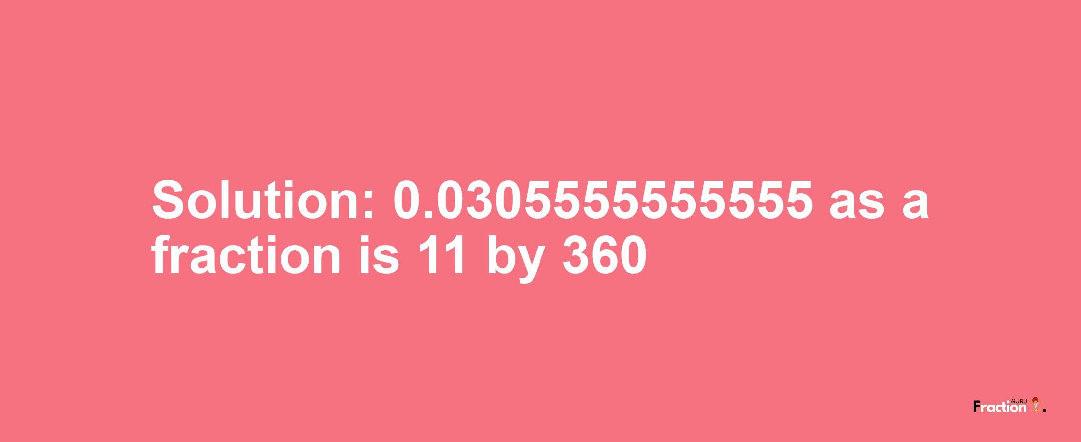 Solution:0.0305555555555 as a fraction is 11/360